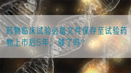 藥物臨床試驗(yàn)必備文件保存至試驗(yàn)藥物上市后5年，夠了嗎？(圖1)