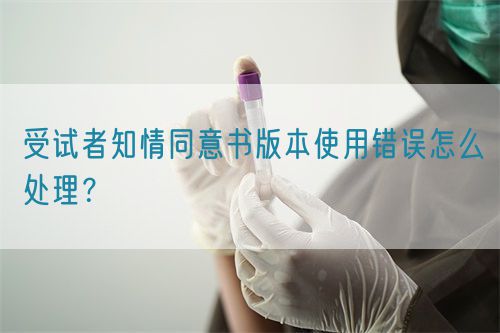 受試者知情同意書版本使用錯誤怎么處理？(圖1)