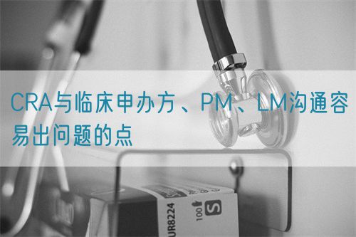 CRA與臨床申辦方、PM、LM溝通容易出問題的點(圖1)