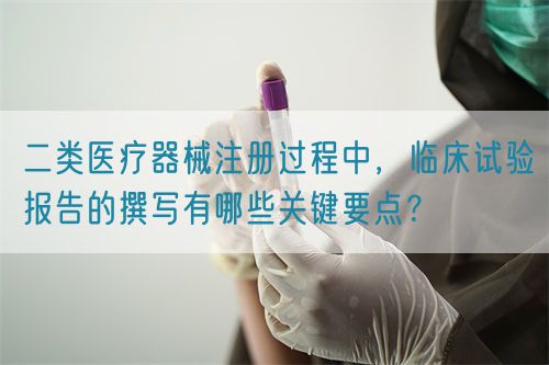 二類醫(yī)療器械注冊過程中，臨床試驗(yàn)報(bào)告的撰寫有哪些關(guān)鍵要點(diǎn)？(圖1)