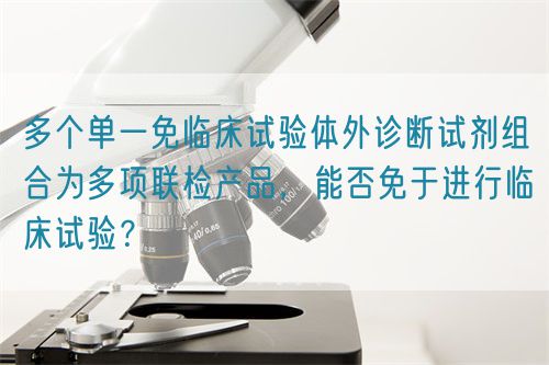 多個單一免臨床試驗體外診斷試劑組合為多項聯(lián)檢產(chǎn)品，能否免于進行臨床試驗？(圖1)